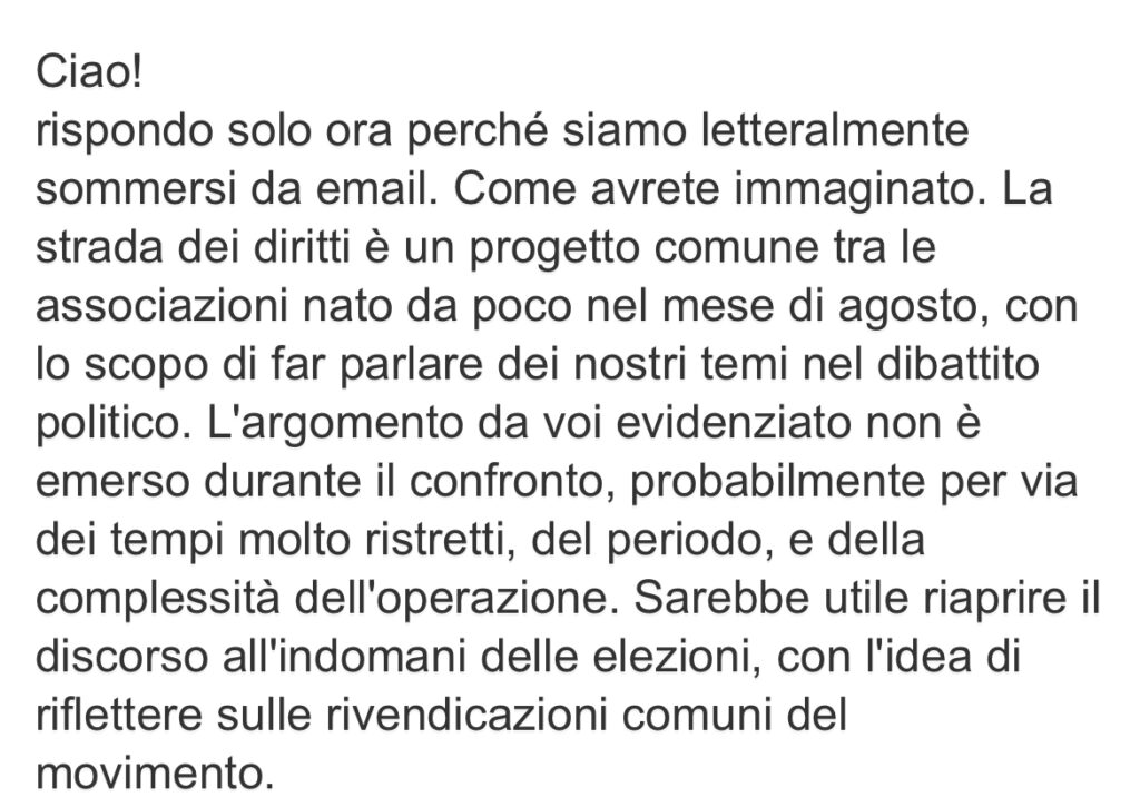 Ciao! rispondo solo ora perché siamo letteralmente sommersi da email. Come avrete immaginato. La strada dei diritti è un progetto comune tra le associazioni nato da poco nel mese di agosto, con lo scopo di far parlare dei nostri temi nel dibattito politico. L'argomento da voi evidenziato non è emerso durante il confronto, probabilmente per via dei tempi molto ristretti, del periodo, e della complessità dell'operazione. Sarebbe utile riaprire il discorso all'indomani delle elezioni, con l'idea di riflettere sulle rivendicazioni comuni del movimento.