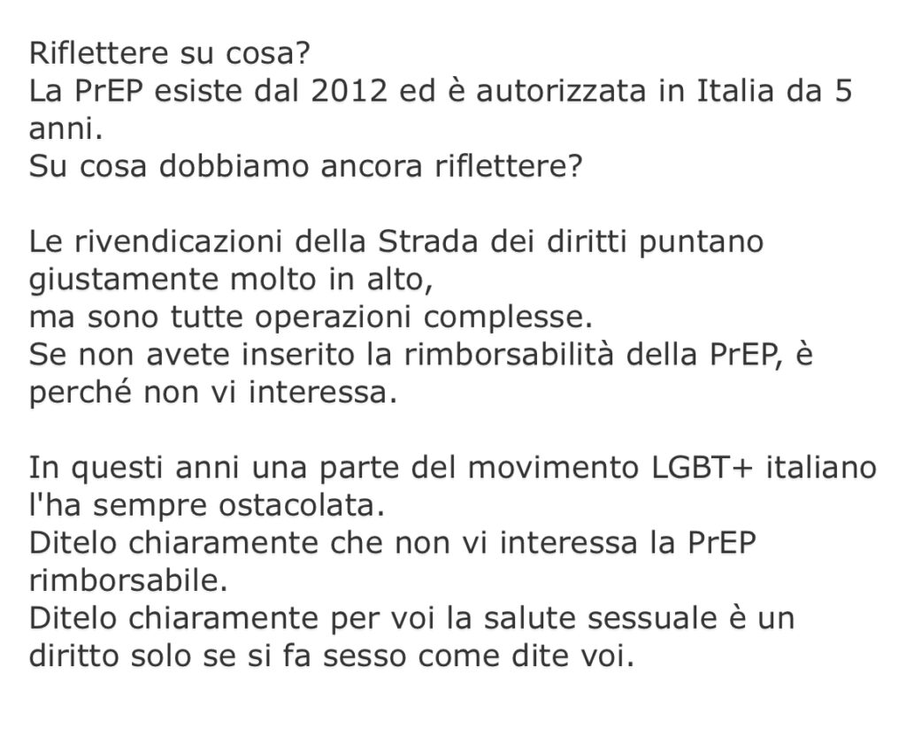 Riflettere su cosa? La PrEP esiste dal 2012 ed è autorizzata in Italia da 5 anni. Su cosa dobbiamo ancora riflettere? Le rivendicazioni della Strada dei diritti puntano giustamente molto in alto, ma sono tutte operazioni complesse. Se non avete inserito la rimborsabilità della PrEP, è perché non vi interessa. In questi anni una parte del movimento LGBT+ italiano l'ha sempre ostacolata. Ditelo chiaramente che non vi interessa la PrEP rimborsabile. Ditelo chiaramente per voi la salute sessuale è un diritto solo se si fa sesso come dite voi.
