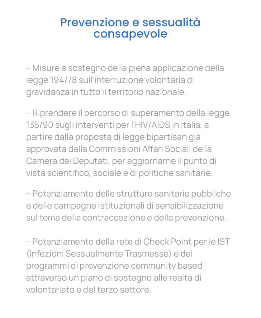 Prevenzione e sessualità consapevole – Misure a sostegno della piena applicazione della legge 194/78 sull’interruzione volontaria di gravidanza in tutto il territorio nazionale. – Riprendere il percorso di superamento della legge 135/90 sugli interventi per l’HIV/AIDS in Italia, a partire dalla proposta di legge bipartisan già approvata dalla Commissioni Affari Sociali della Camera dei Deputati, per aggiornarne il punto di vista scientifico, sociale e di politiche sanitarie. – Potenziamento delle strutture sanitarie pubbliche e delle campagne istituzionali di sensibilizzazione sul tema della contraccezione e della prevenzione. – Potenziamento della rete di Check Point per le IST (Infezioni Sessualmente Trasmesse) e dei programmi di prevenzione community based attraverso un piano di sostegno alle realtà di volontariato e del terzo settore.