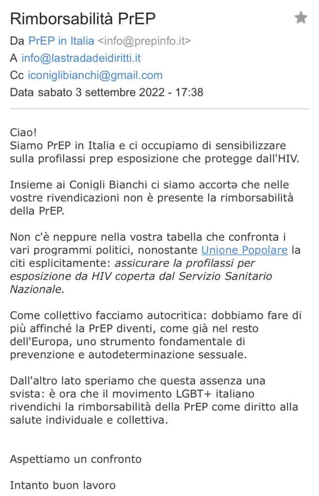 Ciao! Siamo PrEP in Italia e ci occupiamo di sensibilizzare sulla profilassi prep esposizione che protegge dall'HIV. Insieme ai Conigli Bianchi ci siamo accortə che nelle vostre rivendicazioni non è presente la rimborsabilità della PrEP. Non c'è neppure nella vostra tabella che confronta i vari programmi politici, nonostante Unione Popolare la citi esplicitamente: assicurare la profilassi per esposizione da HIV coperta dal Servizio Sanitario Nazionale. Come collettivo facciamo autocritica: dobbiamo fare di più affinché la PrEP diventi, come già nel resto dell'Europa, uno strumento fondamentale di prevenzione e autodeterminazione sessuale. Dall'altro lato speriamo che questa assenza una svista: è ora che il movimento LGBT+ italiano rivendichi la rimborsabilità della PrEP come diritto alla salute individuale e collettiva. Aspettiamo un confronto Intanto buon lavoro